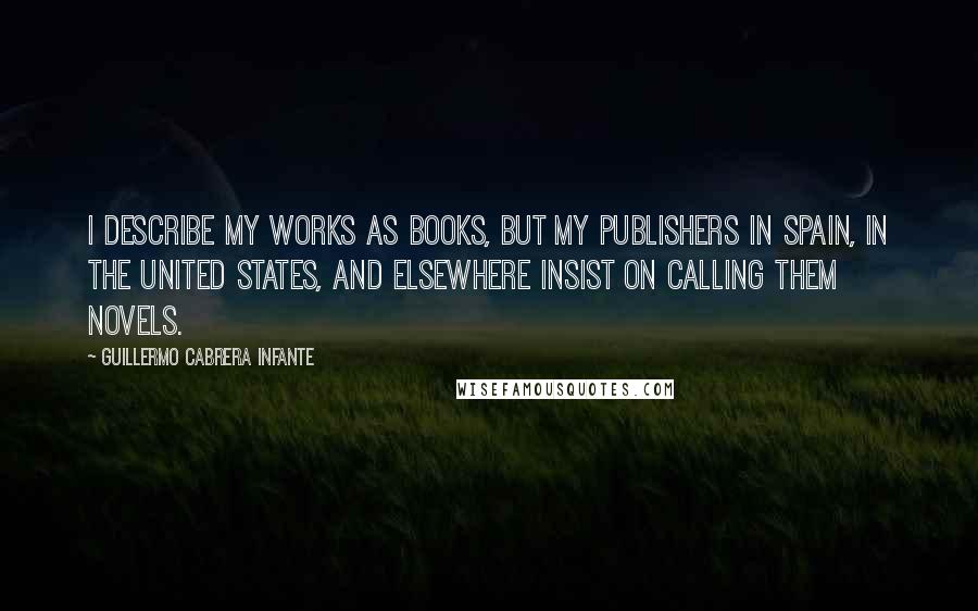 Guillermo Cabrera Infante Quotes: I describe my works as books, but my publishers in Spain, in the United States, and elsewhere insist on calling them novels.