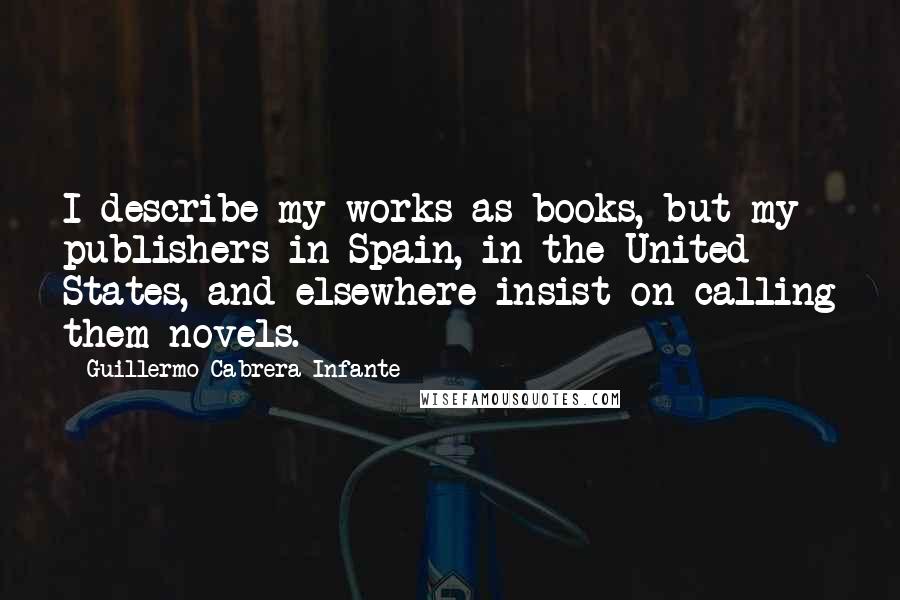 Guillermo Cabrera Infante Quotes: I describe my works as books, but my publishers in Spain, in the United States, and elsewhere insist on calling them novels.
