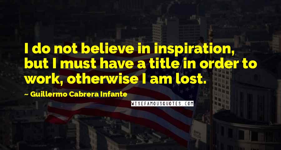 Guillermo Cabrera Infante Quotes: I do not believe in inspiration, but I must have a title in order to work, otherwise I am lost.