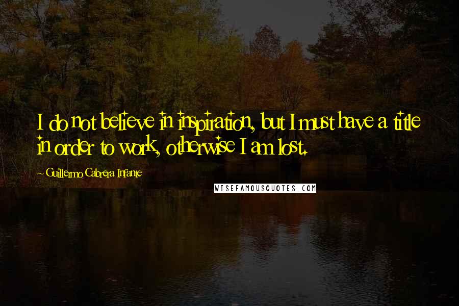 Guillermo Cabrera Infante Quotes: I do not believe in inspiration, but I must have a title in order to work, otherwise I am lost.