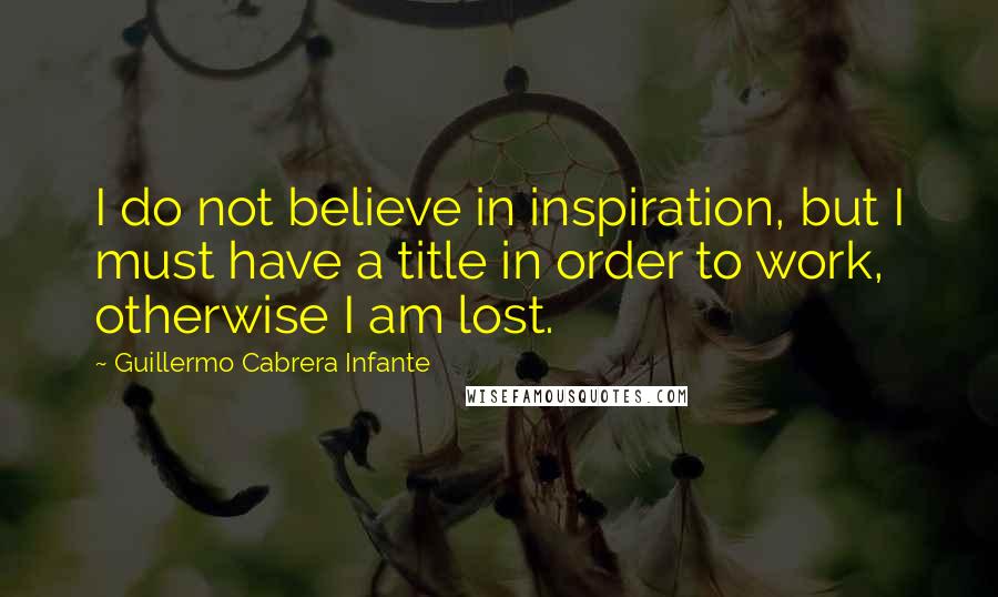 Guillermo Cabrera Infante Quotes: I do not believe in inspiration, but I must have a title in order to work, otherwise I am lost.