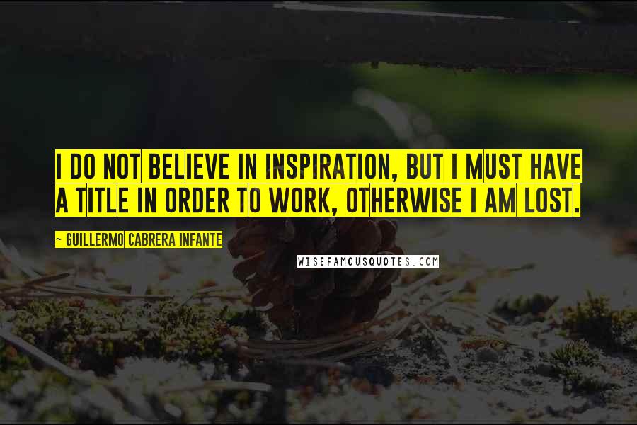 Guillermo Cabrera Infante Quotes: I do not believe in inspiration, but I must have a title in order to work, otherwise I am lost.