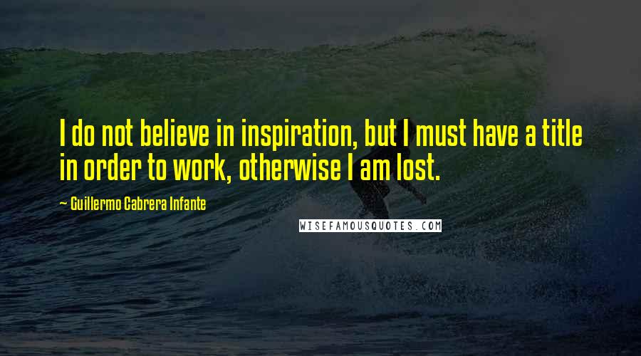 Guillermo Cabrera Infante Quotes: I do not believe in inspiration, but I must have a title in order to work, otherwise I am lost.