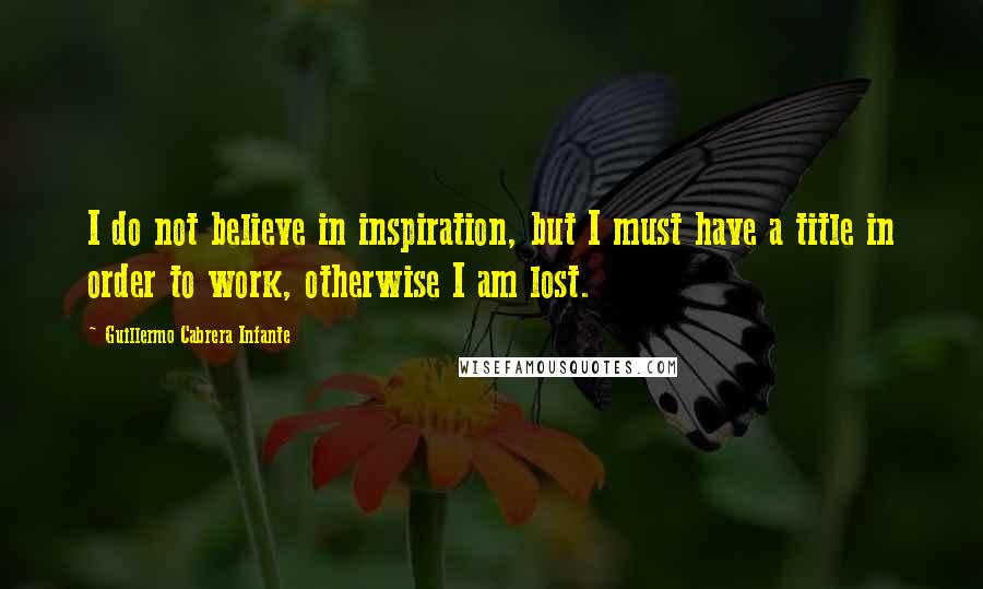 Guillermo Cabrera Infante Quotes: I do not believe in inspiration, but I must have a title in order to work, otherwise I am lost.