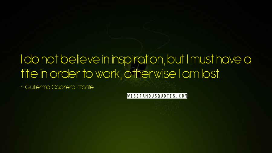 Guillermo Cabrera Infante Quotes: I do not believe in inspiration, but I must have a title in order to work, otherwise I am lost.