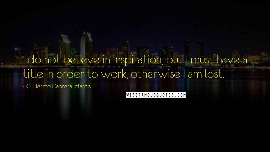 Guillermo Cabrera Infante Quotes: I do not believe in inspiration, but I must have a title in order to work, otherwise I am lost.