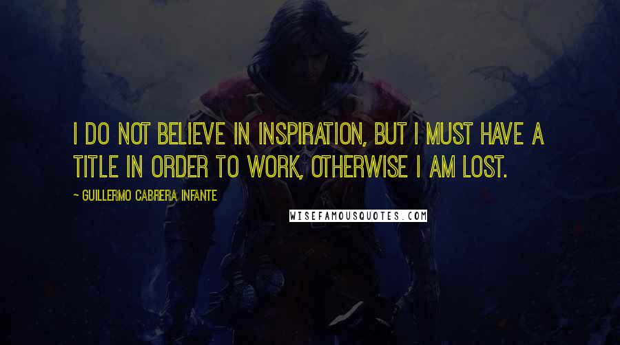 Guillermo Cabrera Infante Quotes: I do not believe in inspiration, but I must have a title in order to work, otherwise I am lost.