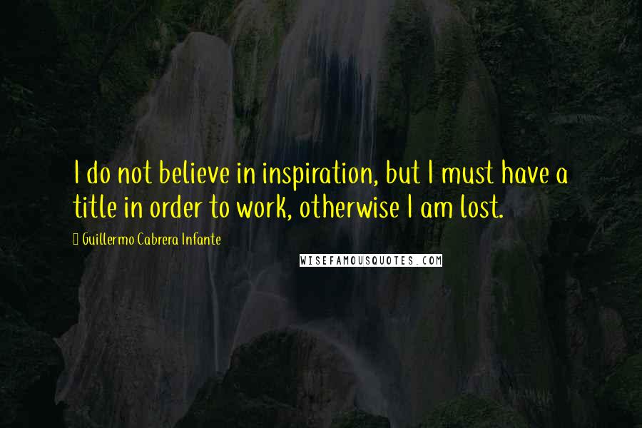 Guillermo Cabrera Infante Quotes: I do not believe in inspiration, but I must have a title in order to work, otherwise I am lost.