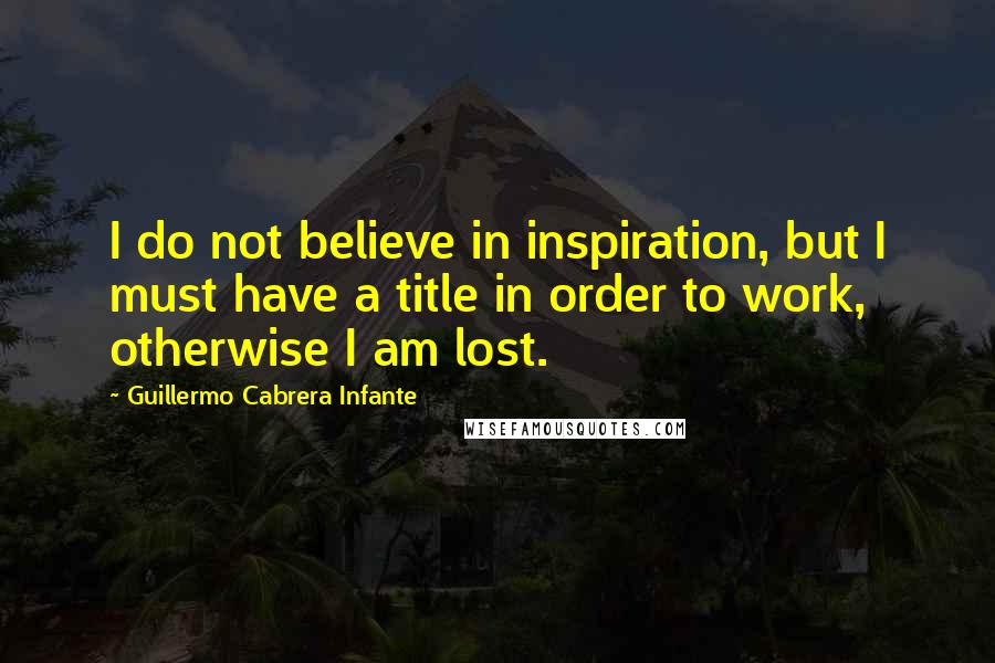 Guillermo Cabrera Infante Quotes: I do not believe in inspiration, but I must have a title in order to work, otherwise I am lost.