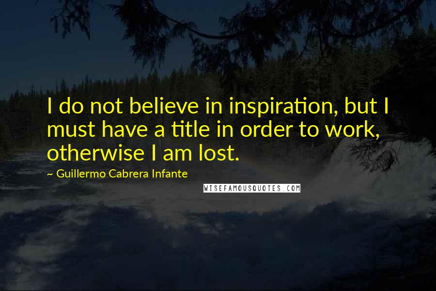 Guillermo Cabrera Infante Quotes: I do not believe in inspiration, but I must have a title in order to work, otherwise I am lost.