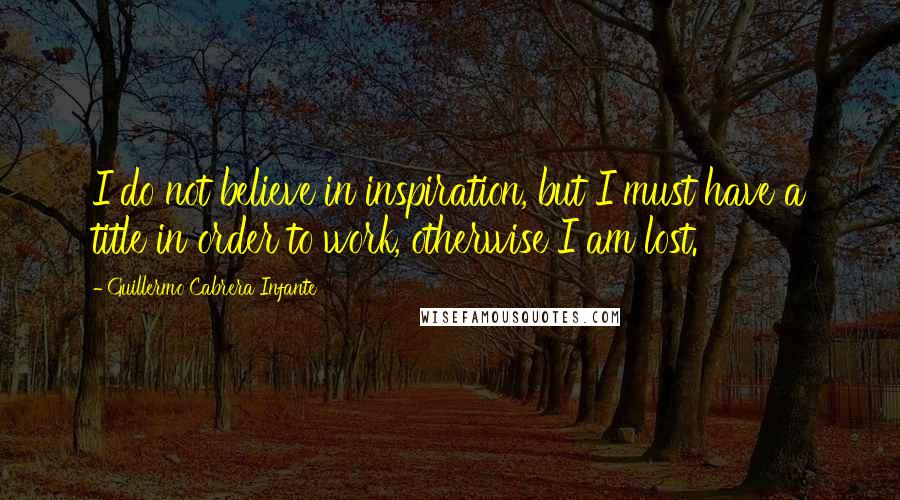 Guillermo Cabrera Infante Quotes: I do not believe in inspiration, but I must have a title in order to work, otherwise I am lost.