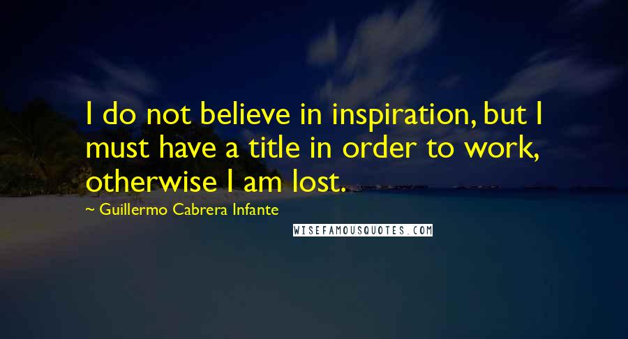 Guillermo Cabrera Infante Quotes: I do not believe in inspiration, but I must have a title in order to work, otherwise I am lost.