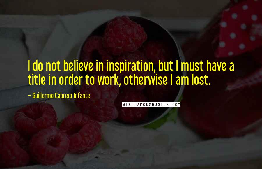 Guillermo Cabrera Infante Quotes: I do not believe in inspiration, but I must have a title in order to work, otherwise I am lost.