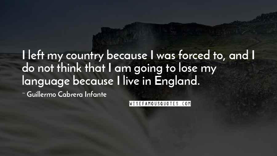 Guillermo Cabrera Infante Quotes: I left my country because I was forced to, and I do not think that I am going to lose my language because I live in England.