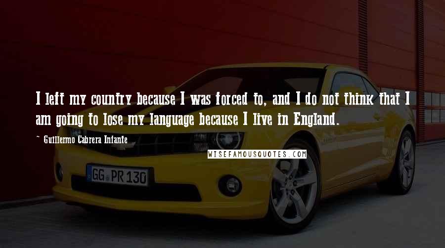 Guillermo Cabrera Infante Quotes: I left my country because I was forced to, and I do not think that I am going to lose my language because I live in England.
