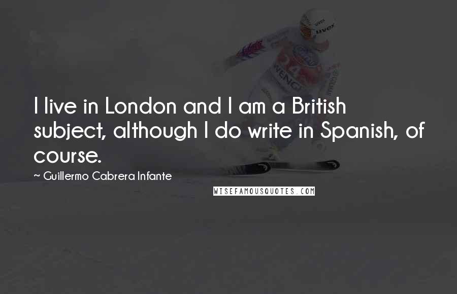 Guillermo Cabrera Infante Quotes: I live in London and I am a British subject, although I do write in Spanish, of course.