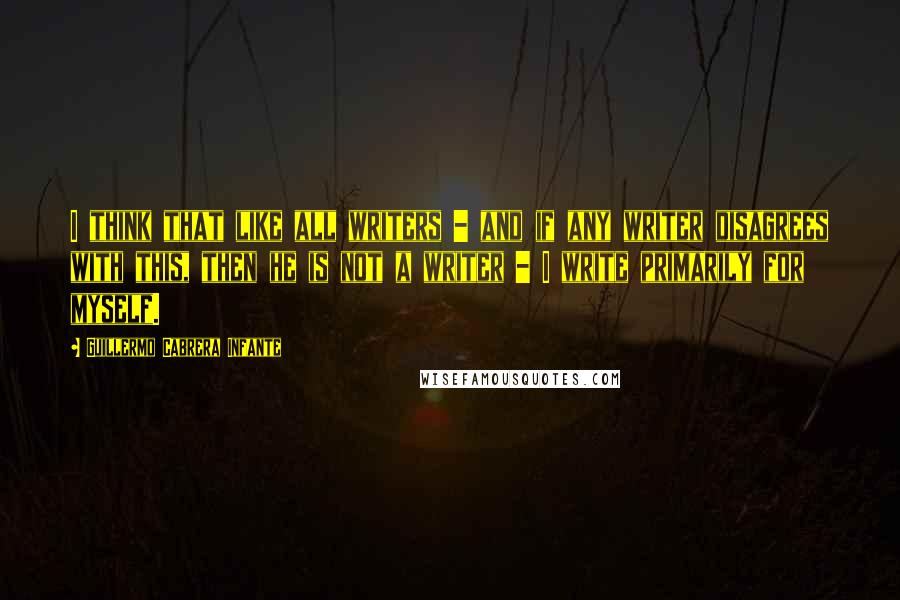 Guillermo Cabrera Infante Quotes: I think that like all writers - and if any writer disagrees with this, then he is not a writer - I write primarily for myself.