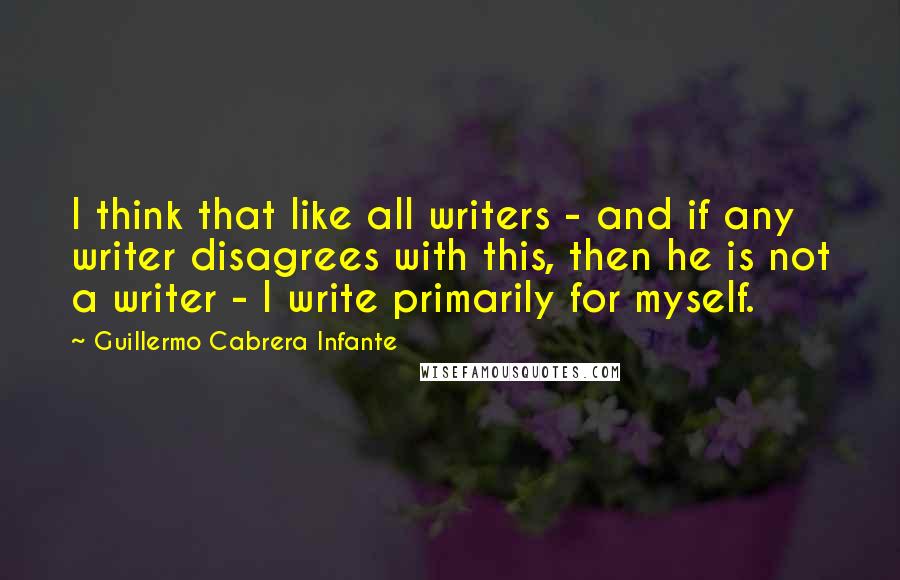 Guillermo Cabrera Infante Quotes: I think that like all writers - and if any writer disagrees with this, then he is not a writer - I write primarily for myself.