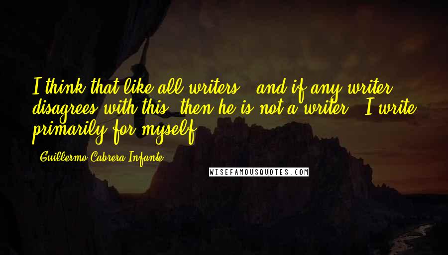 Guillermo Cabrera Infante Quotes: I think that like all writers - and if any writer disagrees with this, then he is not a writer - I write primarily for myself.