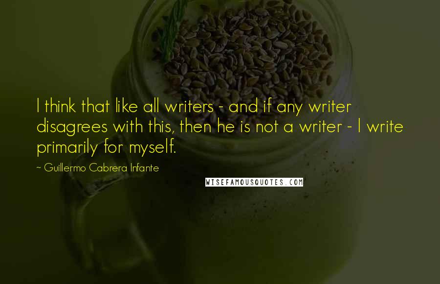 Guillermo Cabrera Infante Quotes: I think that like all writers - and if any writer disagrees with this, then he is not a writer - I write primarily for myself.