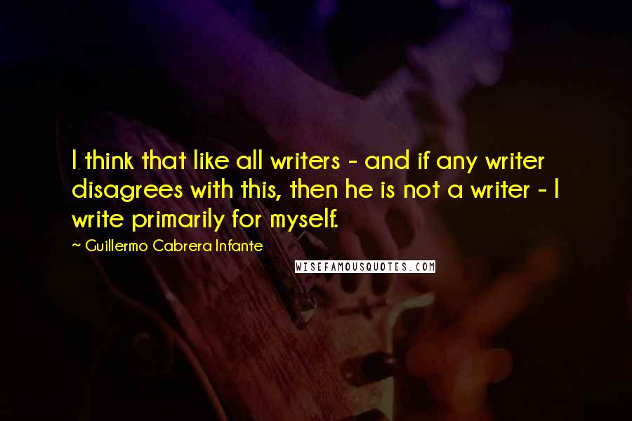 Guillermo Cabrera Infante Quotes: I think that like all writers - and if any writer disagrees with this, then he is not a writer - I write primarily for myself.