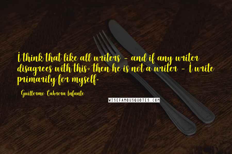 Guillermo Cabrera Infante Quotes: I think that like all writers - and if any writer disagrees with this, then he is not a writer - I write primarily for myself.