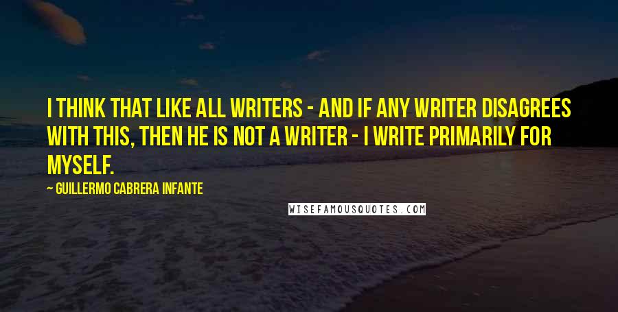 Guillermo Cabrera Infante Quotes: I think that like all writers - and if any writer disagrees with this, then he is not a writer - I write primarily for myself.