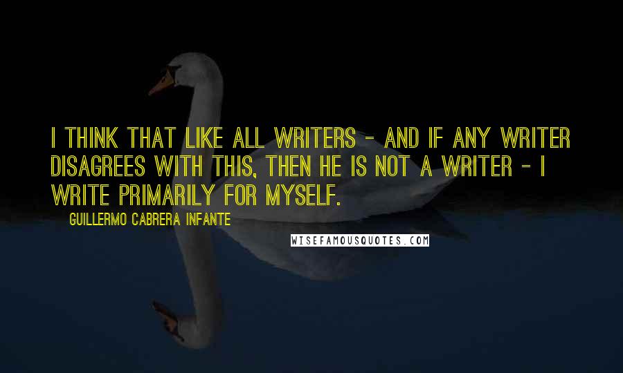 Guillermo Cabrera Infante Quotes: I think that like all writers - and if any writer disagrees with this, then he is not a writer - I write primarily for myself.