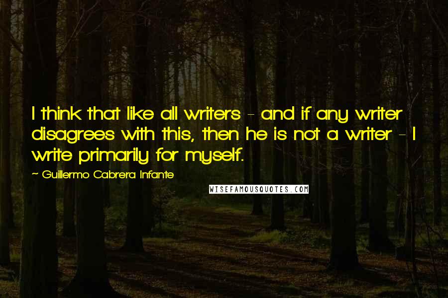 Guillermo Cabrera Infante Quotes: I think that like all writers - and if any writer disagrees with this, then he is not a writer - I write primarily for myself.