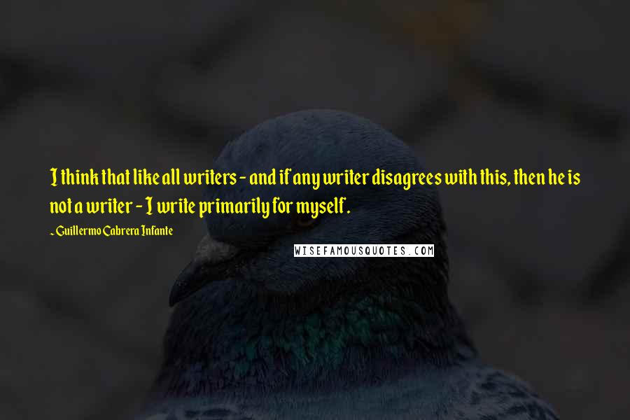 Guillermo Cabrera Infante Quotes: I think that like all writers - and if any writer disagrees with this, then he is not a writer - I write primarily for myself.