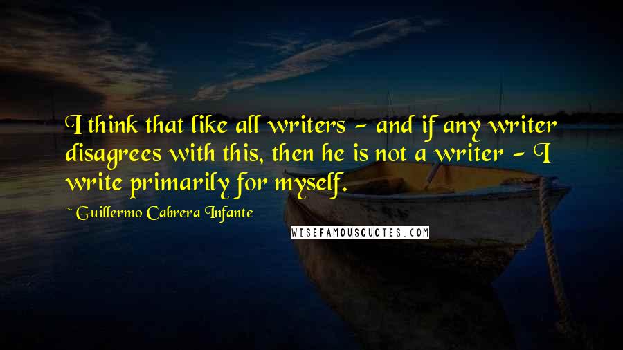 Guillermo Cabrera Infante Quotes: I think that like all writers - and if any writer disagrees with this, then he is not a writer - I write primarily for myself.