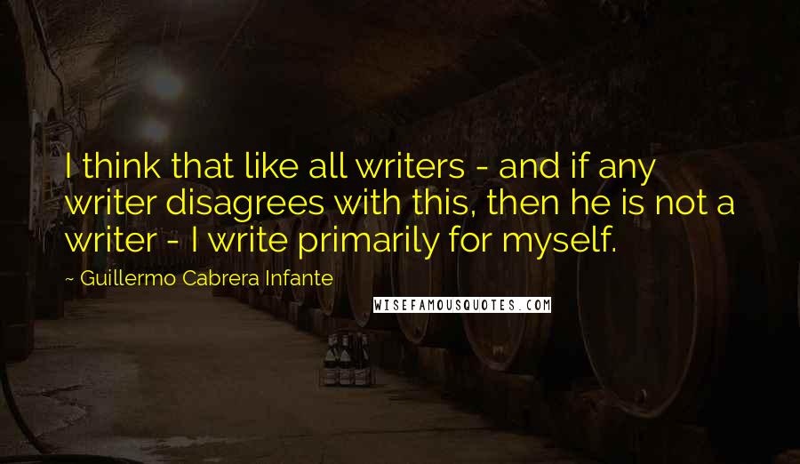 Guillermo Cabrera Infante Quotes: I think that like all writers - and if any writer disagrees with this, then he is not a writer - I write primarily for myself.