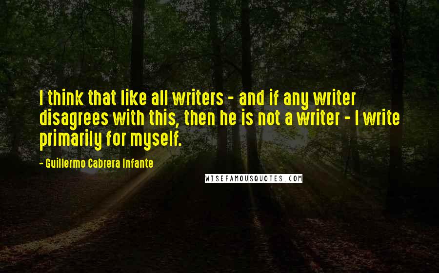 Guillermo Cabrera Infante Quotes: I think that like all writers - and if any writer disagrees with this, then he is not a writer - I write primarily for myself.