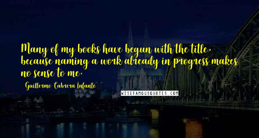 Guillermo Cabrera Infante Quotes: Many of my books have begun with the title, because naming a work already in progress makes no sense to me.