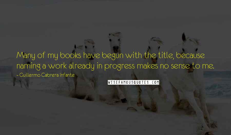 Guillermo Cabrera Infante Quotes: Many of my books have begun with the title, because naming a work already in progress makes no sense to me.