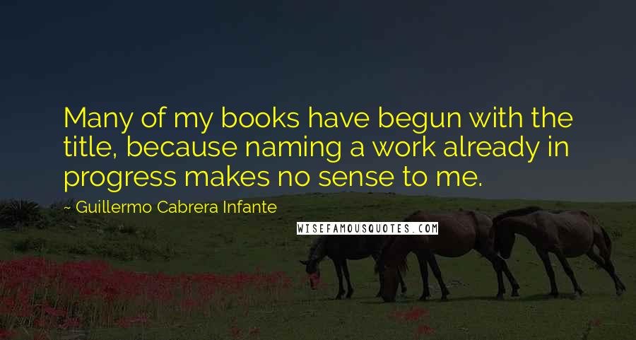 Guillermo Cabrera Infante Quotes: Many of my books have begun with the title, because naming a work already in progress makes no sense to me.