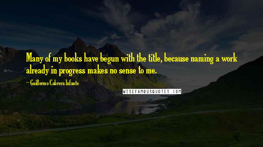 Guillermo Cabrera Infante Quotes: Many of my books have begun with the title, because naming a work already in progress makes no sense to me.