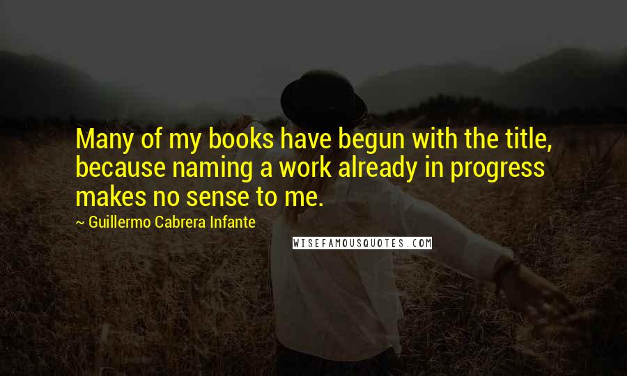 Guillermo Cabrera Infante Quotes: Many of my books have begun with the title, because naming a work already in progress makes no sense to me.