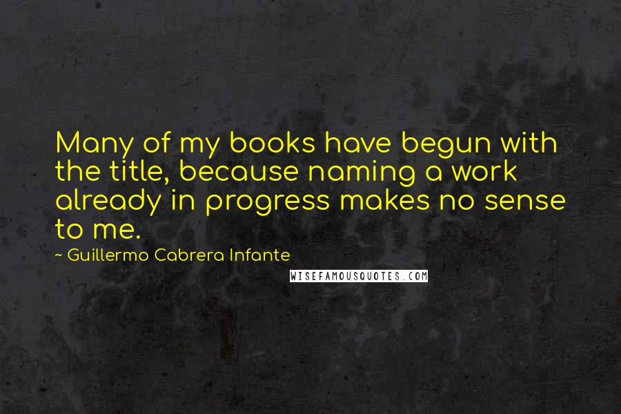 Guillermo Cabrera Infante Quotes: Many of my books have begun with the title, because naming a work already in progress makes no sense to me.