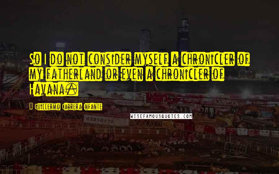 Guillermo Cabrera Infante Quotes: So I do not consider myself a chronicler of my fatherland or even a chronicler of Havana.