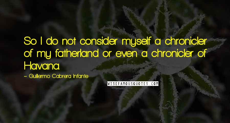 Guillermo Cabrera Infante Quotes: So I do not consider myself a chronicler of my fatherland or even a chronicler of Havana.