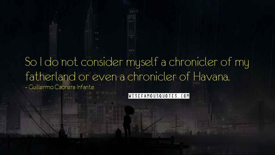 Guillermo Cabrera Infante Quotes: So I do not consider myself a chronicler of my fatherland or even a chronicler of Havana.