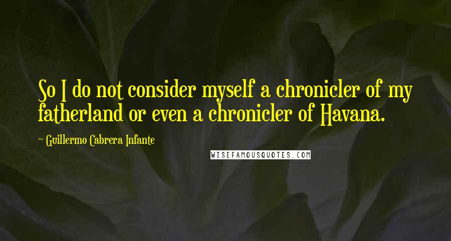 Guillermo Cabrera Infante Quotes: So I do not consider myself a chronicler of my fatherland or even a chronicler of Havana.