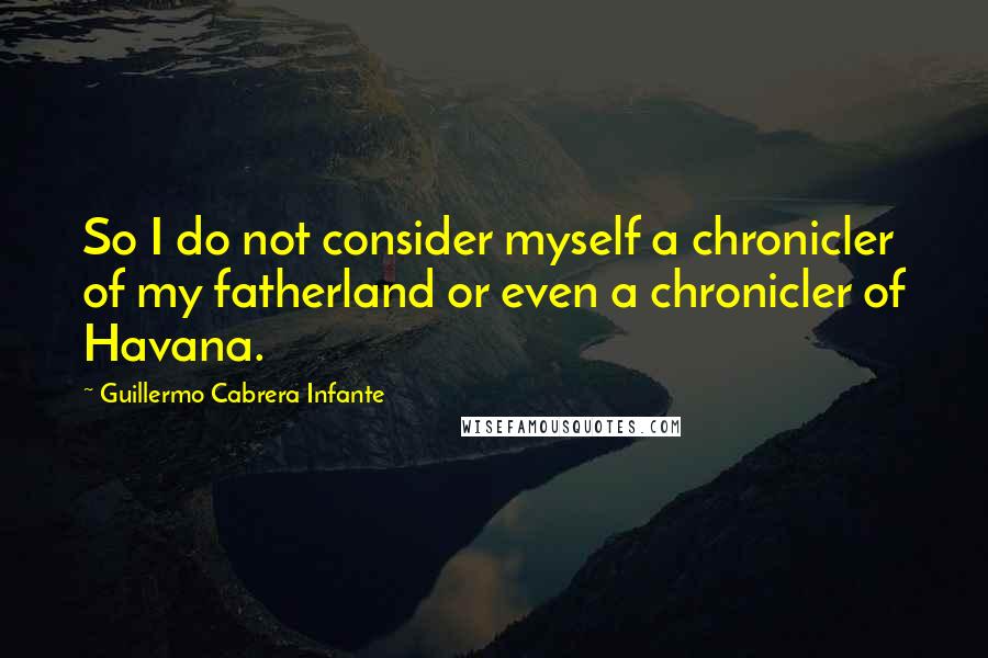 Guillermo Cabrera Infante Quotes: So I do not consider myself a chronicler of my fatherland or even a chronicler of Havana.