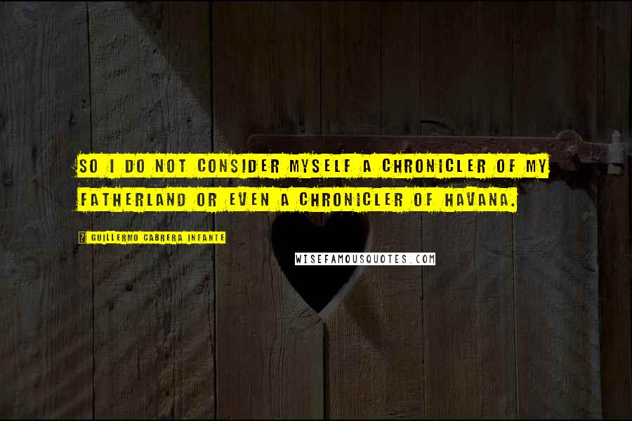 Guillermo Cabrera Infante Quotes: So I do not consider myself a chronicler of my fatherland or even a chronicler of Havana.