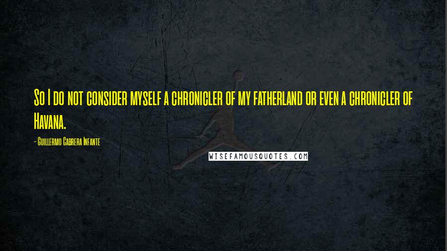 Guillermo Cabrera Infante Quotes: So I do not consider myself a chronicler of my fatherland or even a chronicler of Havana.