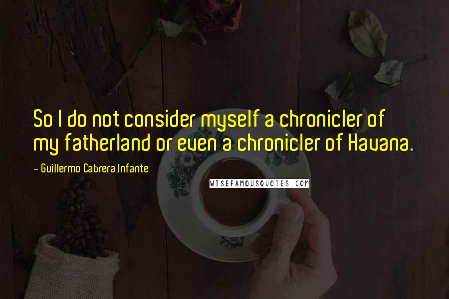 Guillermo Cabrera Infante Quotes: So I do not consider myself a chronicler of my fatherland or even a chronicler of Havana.