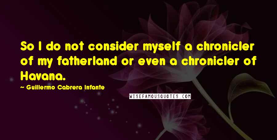 Guillermo Cabrera Infante Quotes: So I do not consider myself a chronicler of my fatherland or even a chronicler of Havana.