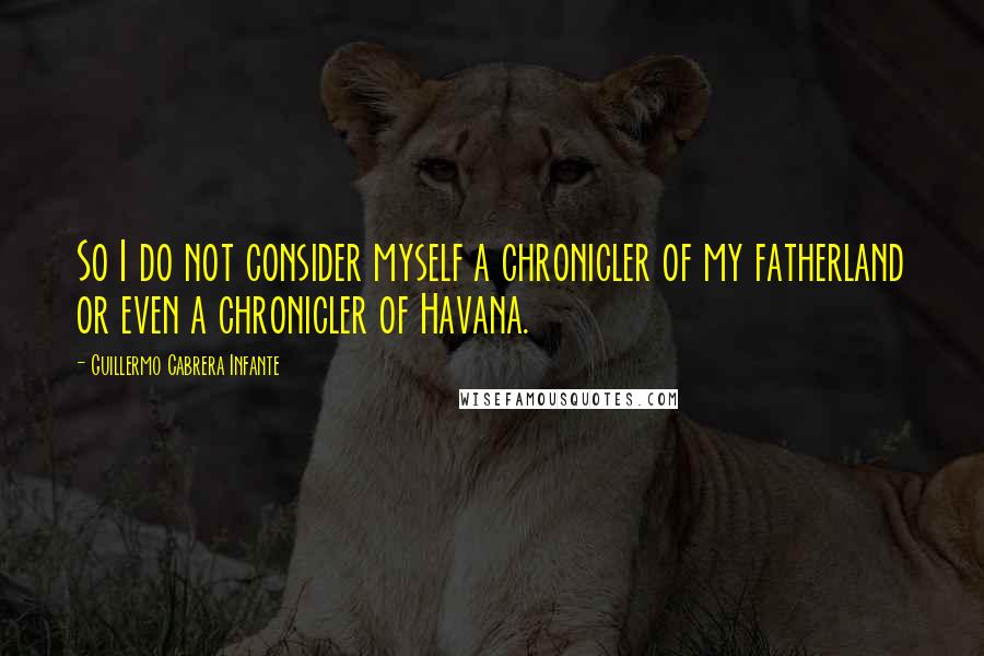 Guillermo Cabrera Infante Quotes: So I do not consider myself a chronicler of my fatherland or even a chronicler of Havana.