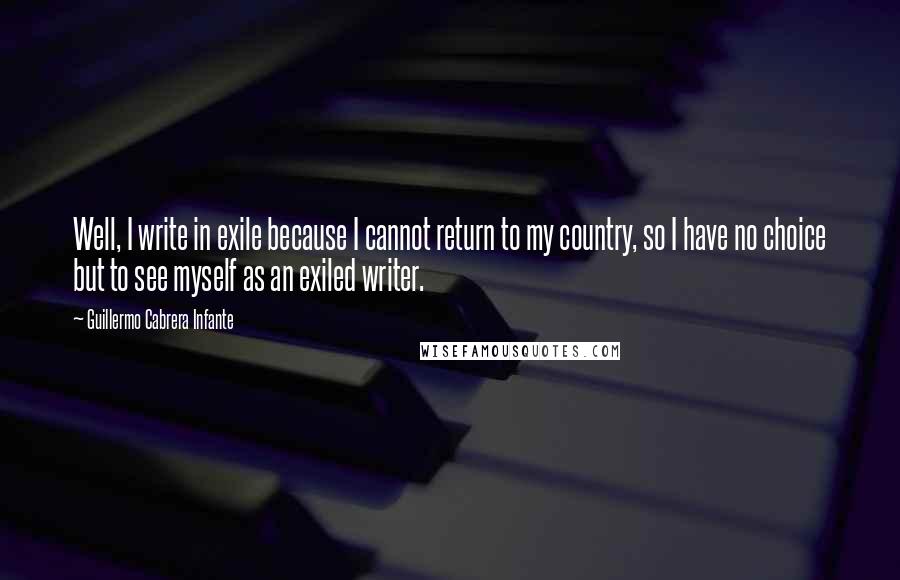 Guillermo Cabrera Infante Quotes: Well, I write in exile because I cannot return to my country, so I have no choice but to see myself as an exiled writer.